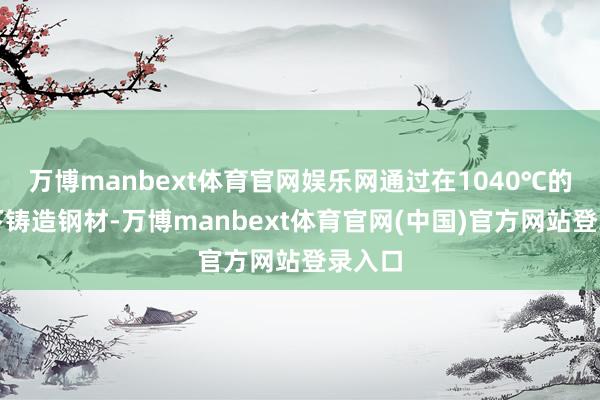 万博manbext体育官网娱乐网通过在1040℃的高温下铸造