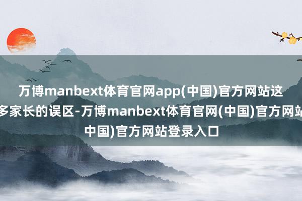 万博manbext体育官网app(中国)官方网站这其实是许多家长的误区-万博manbext体育官网(中国)官方网站登录入口