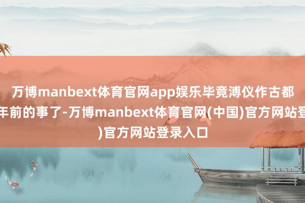 万博manbext体育官网app娱乐毕竟溥仪作古都是几十年前的事了-万博manbext体育官网(中国)官方网站登录入口