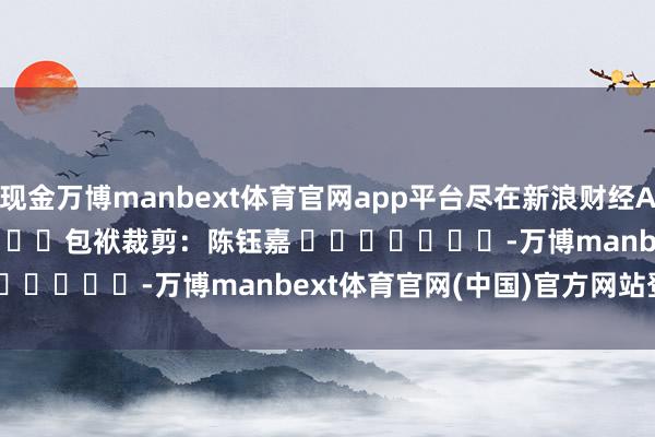 现金万博manbext体育官网app平台尽在新浪财经APP 