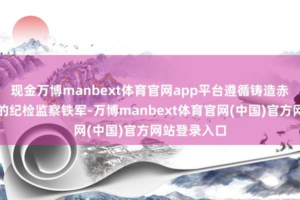 现金万博manbext体育官网app平台遵循铸造赤忱干净担当的纪检监察铁军-万博manbext体育官网(中国)官方网站登录入口