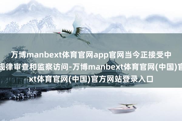 万博manbext体育官网app官网当今正接受中央纪委国度监委规律审查和监察访问-万博manbext体育官网(中国)官方网站登录入口