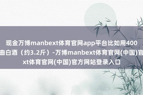 现金万博manbext体育官网app平台比如用4000ml的幽香型小曲白酒（约3.2斤）-万博manbext体育官网(中国)官方网站登录入口