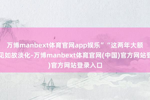 万博manbext体育官网app娱乐”“这两年大额存单成见如故淡化-万博manbext体育官网(中国)官方网站登录入口