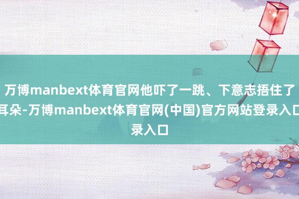 万博manbext体育官网他吓了一跳、下意志捂住了耳朵-万博