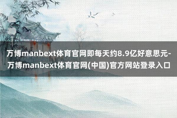 万博manbext体育官网即每天约8.9亿好意思元-万博manbext体育官网(中国)官方网站登录入口
