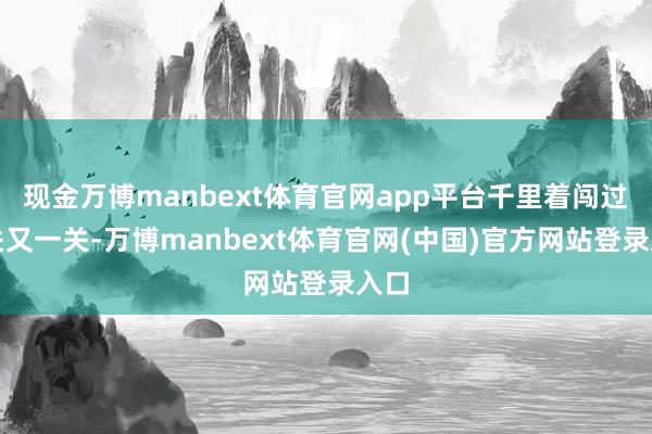 现金万博manbext体育官网app平台千里着闯过一关又一关-万博manbext体育官网(中国)官方网站登录入口